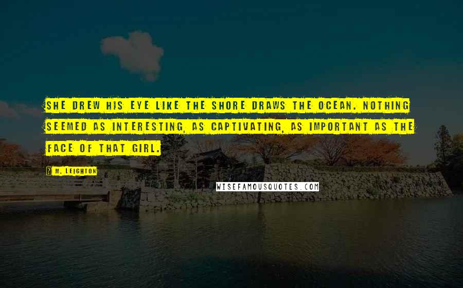 M. Leighton Quotes: She drew his eye like the shore draws the ocean. Nothing seemed as interesting, as captivating, as important as the face of that girl.