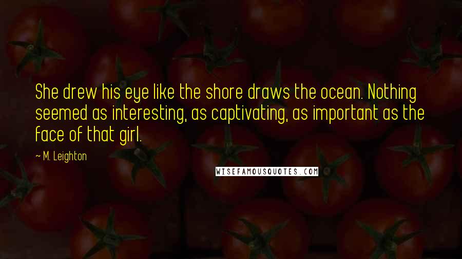 M. Leighton Quotes: She drew his eye like the shore draws the ocean. Nothing seemed as interesting, as captivating, as important as the face of that girl.