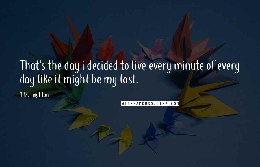 M. Leighton Quotes: That's the day i decided to live every minute of every day like it might be my last.