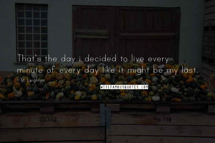 M. Leighton Quotes: That's the day i decided to live every minute of every day like it might be my last.