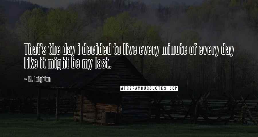 M. Leighton Quotes: That's the day i decided to live every minute of every day like it might be my last.