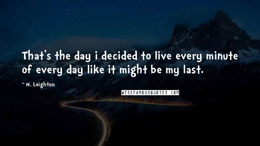 M. Leighton Quotes: That's the day i decided to live every minute of every day like it might be my last.