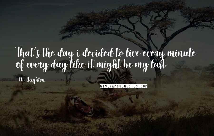 M. Leighton Quotes: That's the day i decided to live every minute of every day like it might be my last.