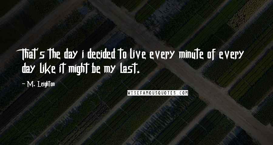 M. Leighton Quotes: That's the day i decided to live every minute of every day like it might be my last.