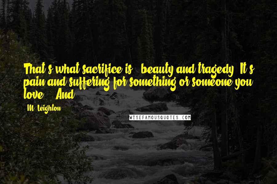 M. Leighton Quotes: That's what sacrifice is - beauty and tragedy. It's pain and suffering for something or someone you love.   And