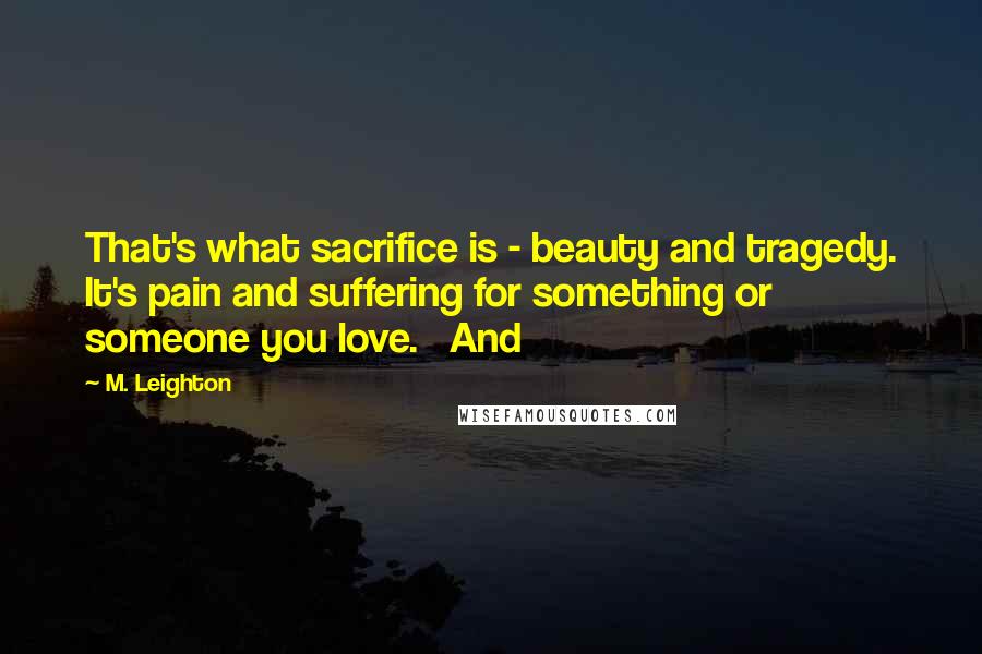 M. Leighton Quotes: That's what sacrifice is - beauty and tragedy. It's pain and suffering for something or someone you love.   And