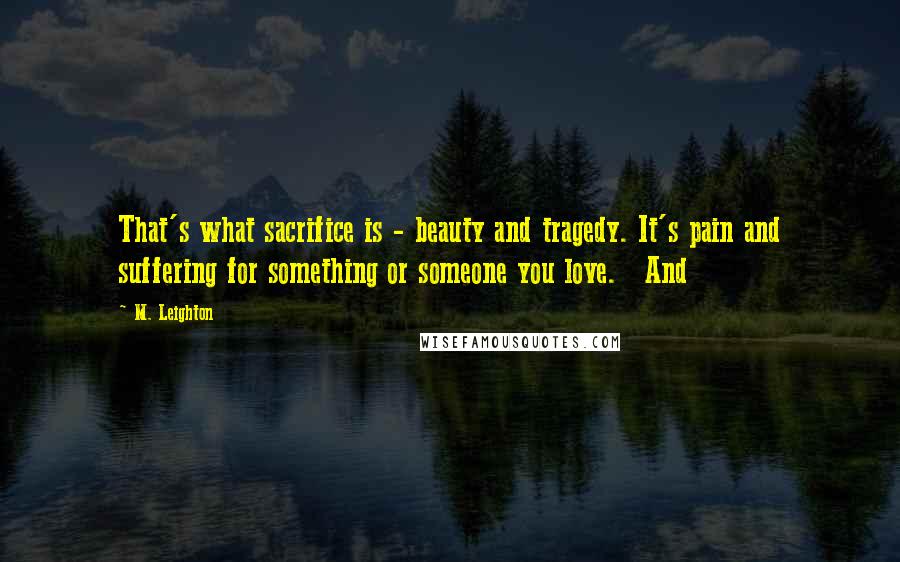 M. Leighton Quotes: That's what sacrifice is - beauty and tragedy. It's pain and suffering for something or someone you love.   And