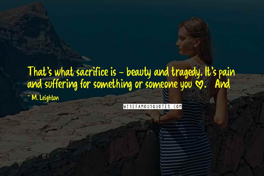 M. Leighton Quotes: That's what sacrifice is - beauty and tragedy. It's pain and suffering for something or someone you love. And