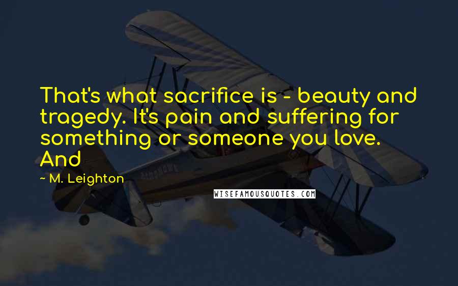 M. Leighton Quotes: That's what sacrifice is - beauty and tragedy. It's pain and suffering for something or someone you love. And
