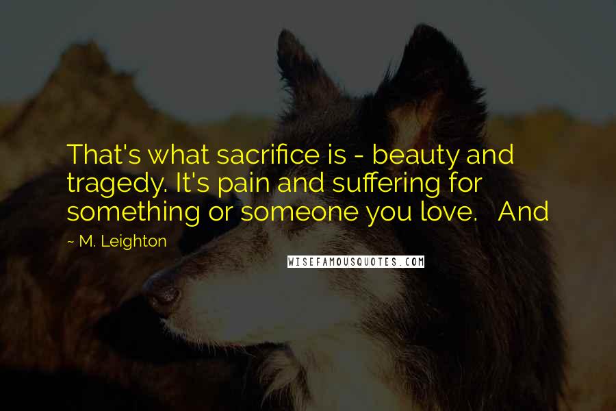 M. Leighton Quotes: That's what sacrifice is - beauty and tragedy. It's pain and suffering for something or someone you love.   And