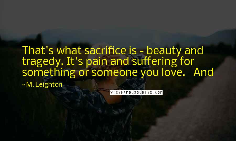 M. Leighton Quotes: That's what sacrifice is - beauty and tragedy. It's pain and suffering for something or someone you love.   And