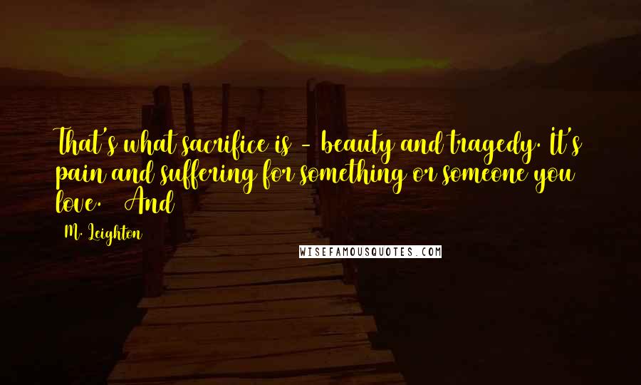 M. Leighton Quotes: That's what sacrifice is - beauty and tragedy. It's pain and suffering for something or someone you love.   And