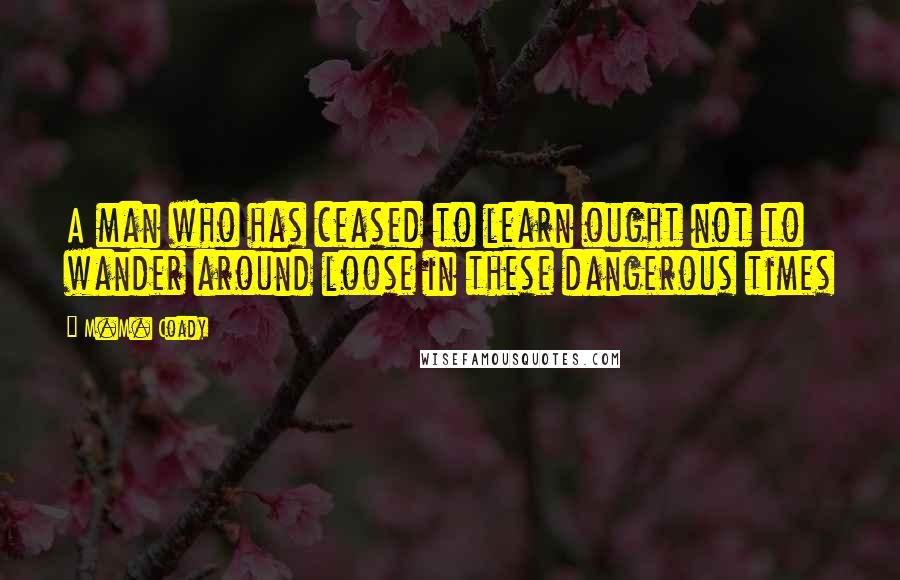 M.M. Coady Quotes: A man who has ceased to learn ought not to wander around loose in these dangerous times