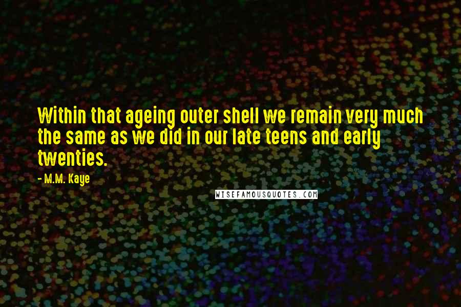 M.M. Kaye Quotes: Within that ageing outer shell we remain very much the same as we did in our late teens and early twenties.