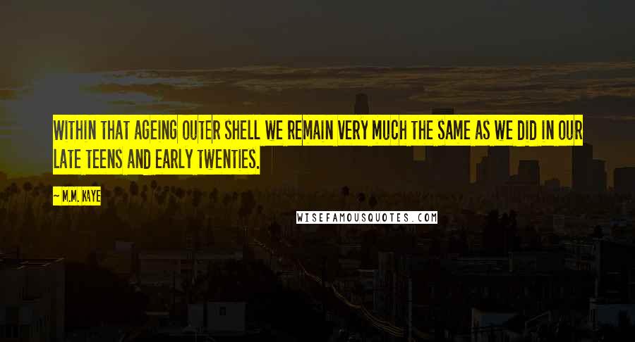 M.M. Kaye Quotes: Within that ageing outer shell we remain very much the same as we did in our late teens and early twenties.