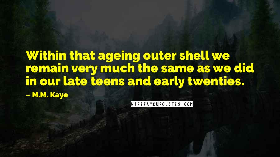 M.M. Kaye Quotes: Within that ageing outer shell we remain very much the same as we did in our late teens and early twenties.