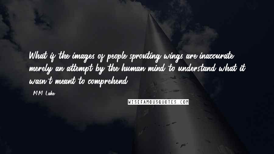 M.M. Lake Quotes: What if the images of people sprouting wings are inaccurate, merely an attempt by the human mind to understand what it wasn't meant to comprehend?