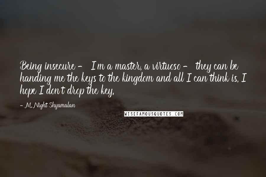 M. Night Shyamalan Quotes: Being insecure - I'm a master, a virtuoso - they can be handing me the keys to the kingdom and all I can think is, I hope I don't drop the key.