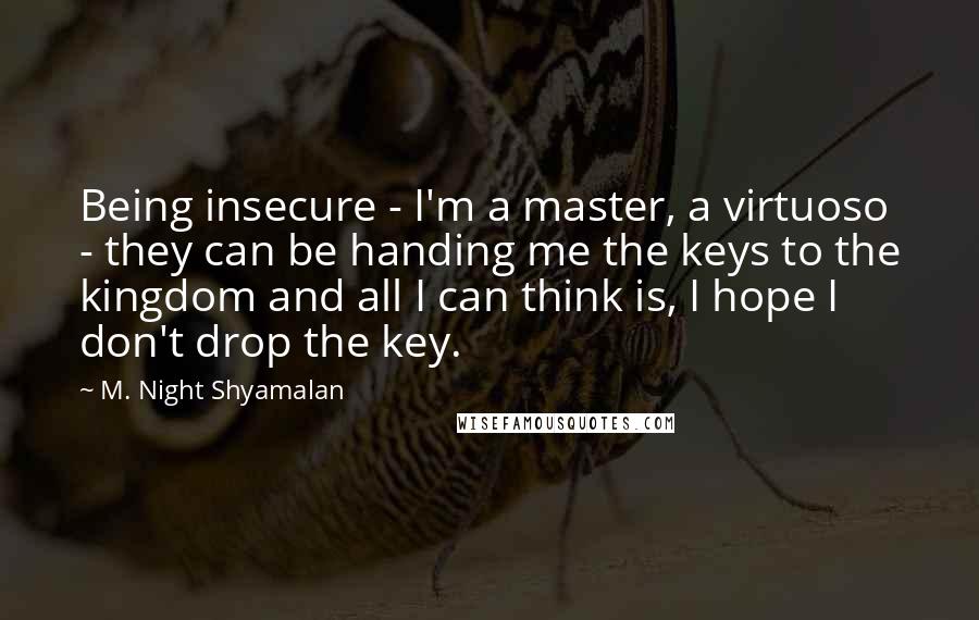 M. Night Shyamalan Quotes: Being insecure - I'm a master, a virtuoso - they can be handing me the keys to the kingdom and all I can think is, I hope I don't drop the key.
