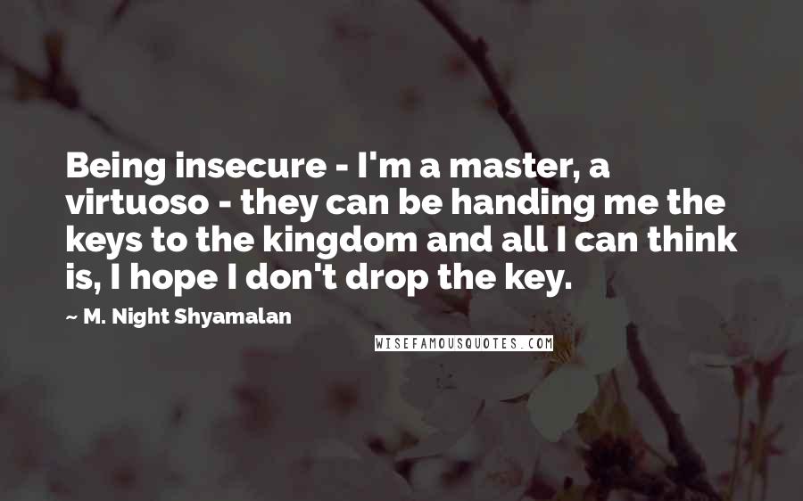 M. Night Shyamalan Quotes: Being insecure - I'm a master, a virtuoso - they can be handing me the keys to the kingdom and all I can think is, I hope I don't drop the key.