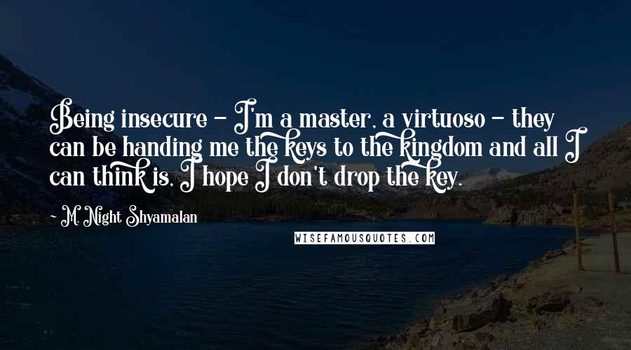 M. Night Shyamalan Quotes: Being insecure - I'm a master, a virtuoso - they can be handing me the keys to the kingdom and all I can think is, I hope I don't drop the key.