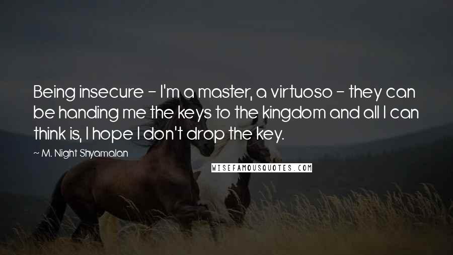 M. Night Shyamalan Quotes: Being insecure - I'm a master, a virtuoso - they can be handing me the keys to the kingdom and all I can think is, I hope I don't drop the key.