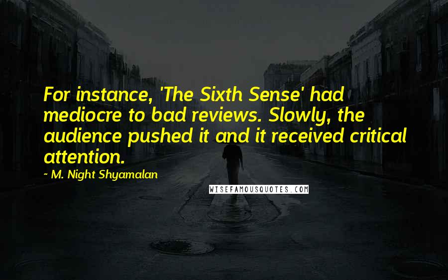 M. Night Shyamalan Quotes: For instance, 'The Sixth Sense' had mediocre to bad reviews. Slowly, the audience pushed it and it received critical attention.