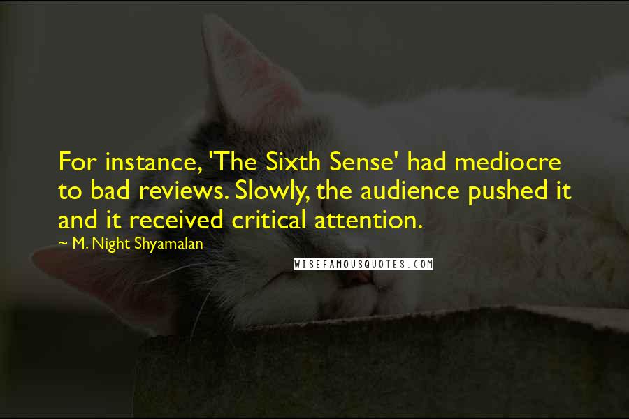 M. Night Shyamalan Quotes: For instance, 'The Sixth Sense' had mediocre to bad reviews. Slowly, the audience pushed it and it received critical attention.