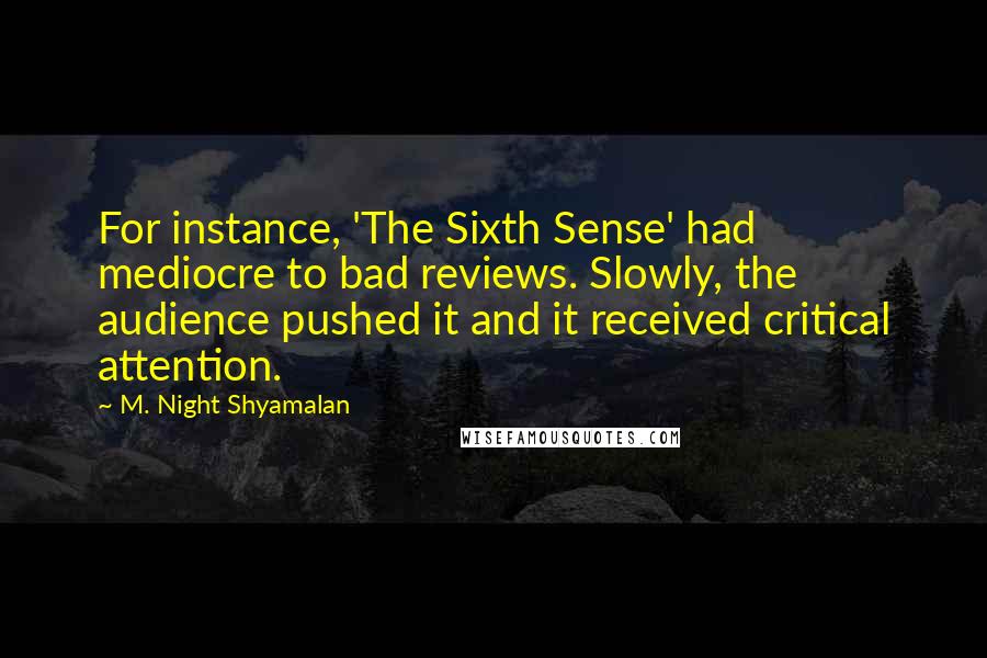 M. Night Shyamalan Quotes: For instance, 'The Sixth Sense' had mediocre to bad reviews. Slowly, the audience pushed it and it received critical attention.