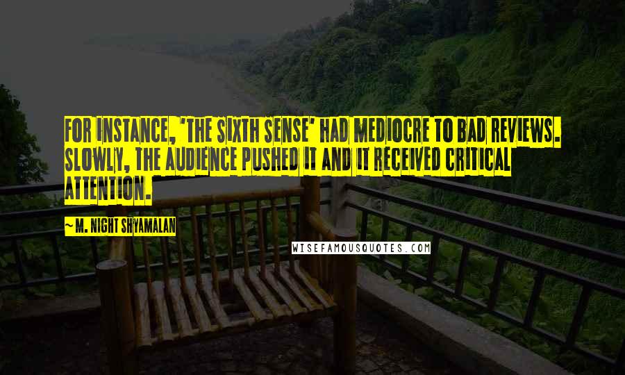 M. Night Shyamalan Quotes: For instance, 'The Sixth Sense' had mediocre to bad reviews. Slowly, the audience pushed it and it received critical attention.