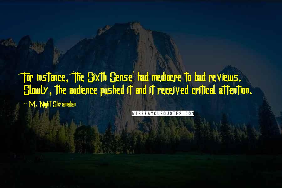 M. Night Shyamalan Quotes: For instance, 'The Sixth Sense' had mediocre to bad reviews. Slowly, the audience pushed it and it received critical attention.