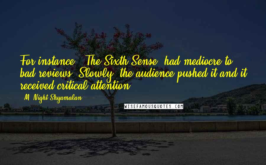 M. Night Shyamalan Quotes: For instance, 'The Sixth Sense' had mediocre to bad reviews. Slowly, the audience pushed it and it received critical attention.