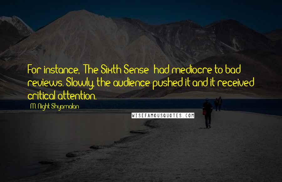 M. Night Shyamalan Quotes: For instance, 'The Sixth Sense' had mediocre to bad reviews. Slowly, the audience pushed it and it received critical attention.