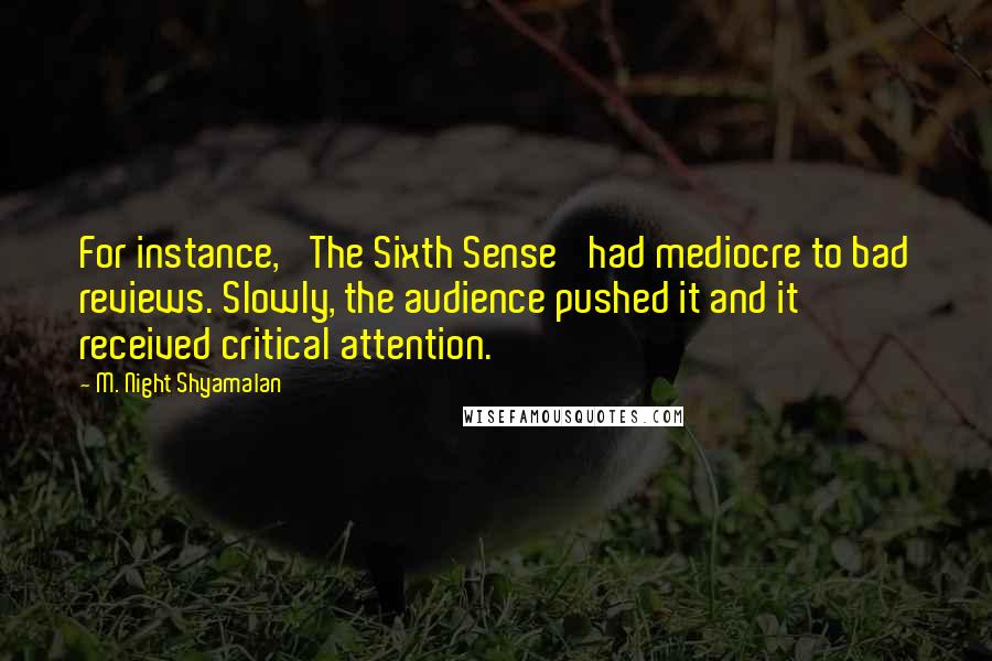 M. Night Shyamalan Quotes: For instance, 'The Sixth Sense' had mediocre to bad reviews. Slowly, the audience pushed it and it received critical attention.