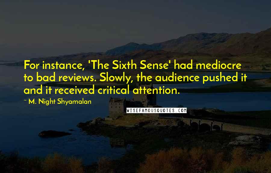 M. Night Shyamalan Quotes: For instance, 'The Sixth Sense' had mediocre to bad reviews. Slowly, the audience pushed it and it received critical attention.