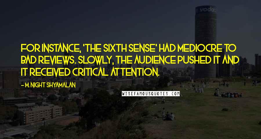 M. Night Shyamalan Quotes: For instance, 'The Sixth Sense' had mediocre to bad reviews. Slowly, the audience pushed it and it received critical attention.