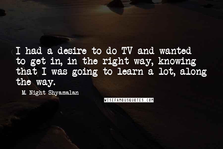 M. Night Shyamalan Quotes: I had a desire to do TV and wanted to get in, in the right way, knowing that I was going to learn a lot, along the way.