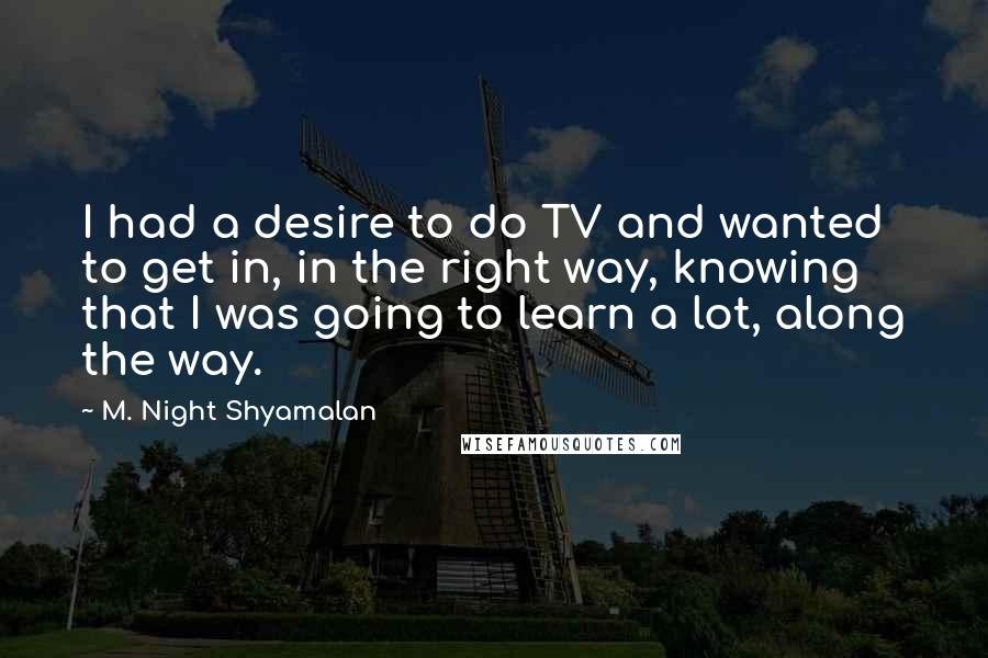 M. Night Shyamalan Quotes: I had a desire to do TV and wanted to get in, in the right way, knowing that I was going to learn a lot, along the way.