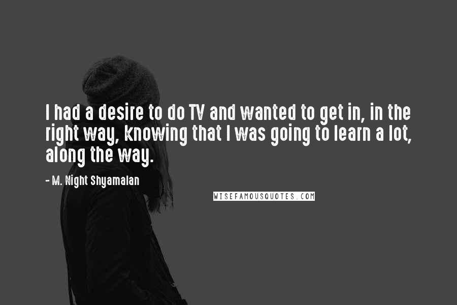 M. Night Shyamalan Quotes: I had a desire to do TV and wanted to get in, in the right way, knowing that I was going to learn a lot, along the way.