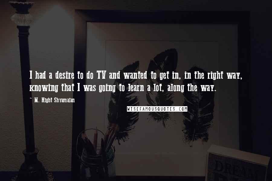 M. Night Shyamalan Quotes: I had a desire to do TV and wanted to get in, in the right way, knowing that I was going to learn a lot, along the way.