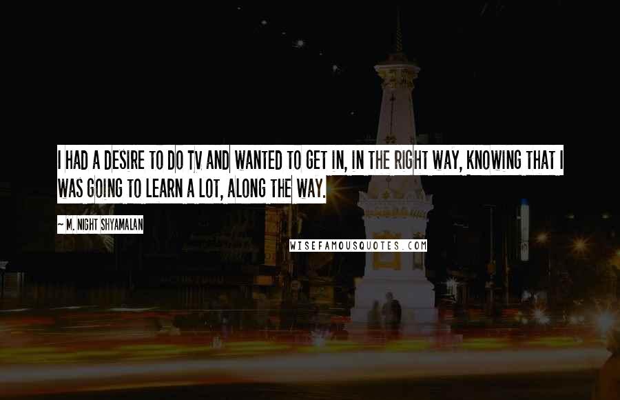 M. Night Shyamalan Quotes: I had a desire to do TV and wanted to get in, in the right way, knowing that I was going to learn a lot, along the way.