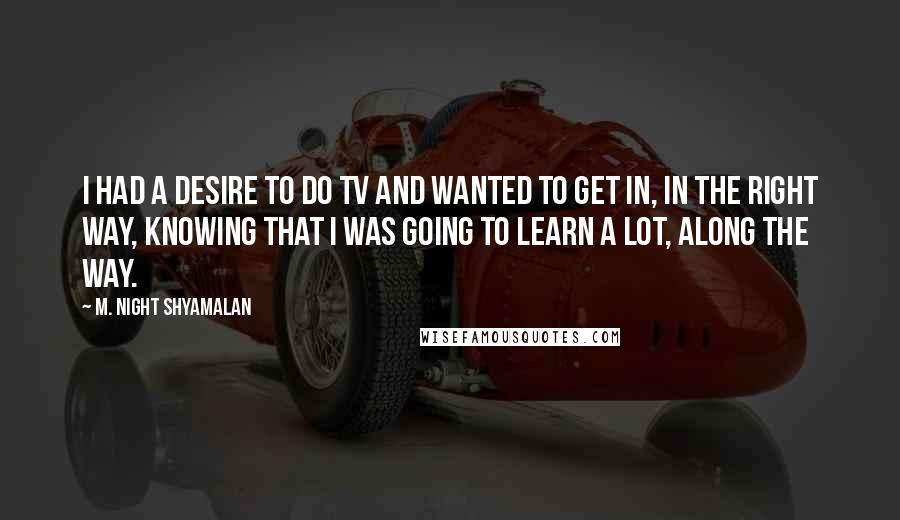 M. Night Shyamalan Quotes: I had a desire to do TV and wanted to get in, in the right way, knowing that I was going to learn a lot, along the way.