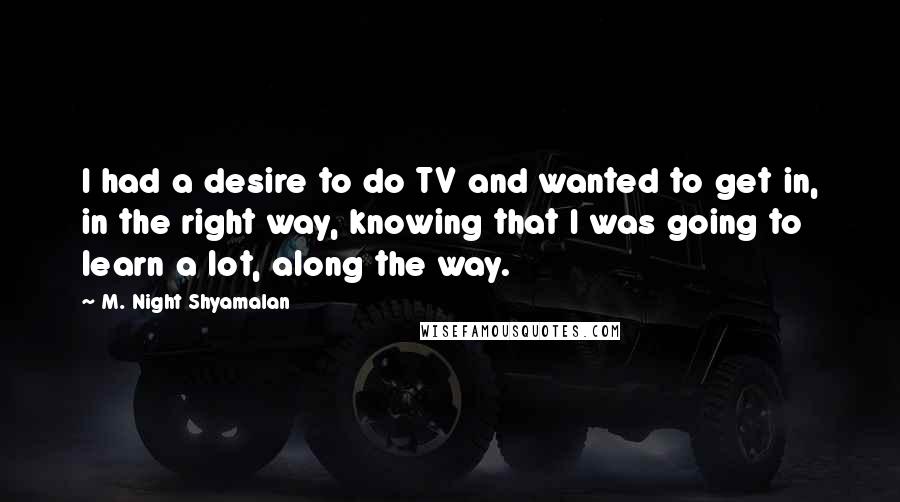 M. Night Shyamalan Quotes: I had a desire to do TV and wanted to get in, in the right way, knowing that I was going to learn a lot, along the way.