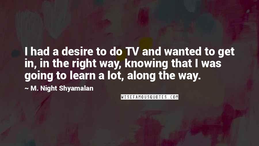M. Night Shyamalan Quotes: I had a desire to do TV and wanted to get in, in the right way, knowing that I was going to learn a lot, along the way.