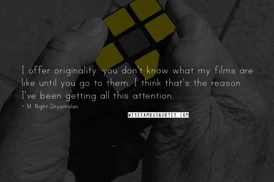 M. Night Shyamalan Quotes: I offer originality: you don't know what my films are like until you go to them. I think that's the reason I've been getting all this attention.