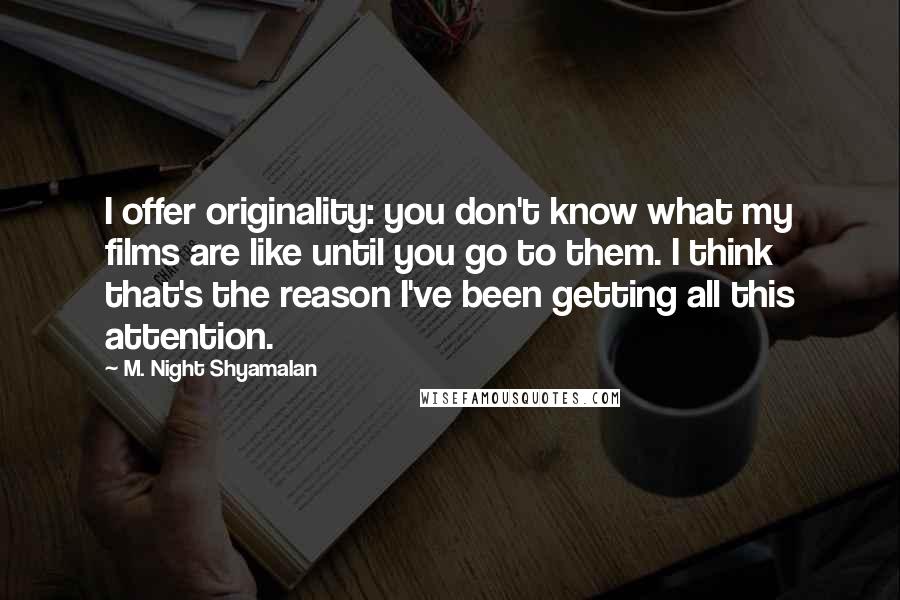 M. Night Shyamalan Quotes: I offer originality: you don't know what my films are like until you go to them. I think that's the reason I've been getting all this attention.