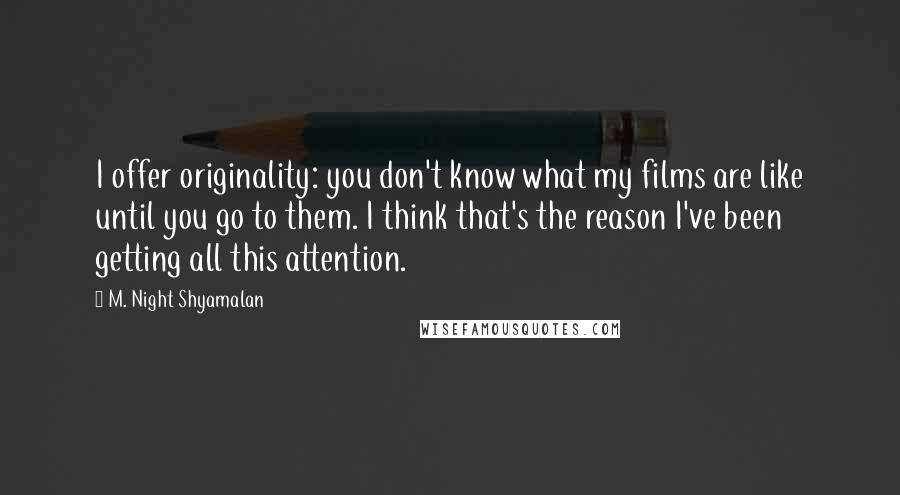 M. Night Shyamalan Quotes: I offer originality: you don't know what my films are like until you go to them. I think that's the reason I've been getting all this attention.