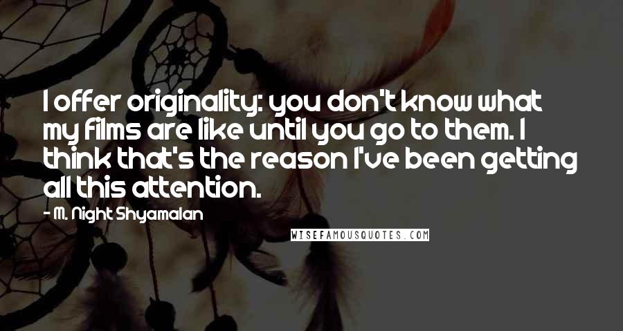 M. Night Shyamalan Quotes: I offer originality: you don't know what my films are like until you go to them. I think that's the reason I've been getting all this attention.