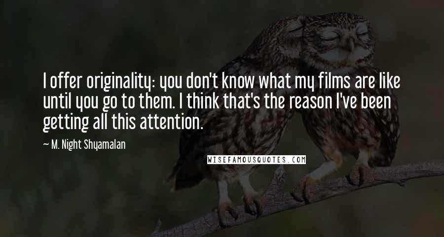 M. Night Shyamalan Quotes: I offer originality: you don't know what my films are like until you go to them. I think that's the reason I've been getting all this attention.