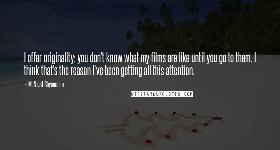 M. Night Shyamalan Quotes: I offer originality: you don't know what my films are like until you go to them. I think that's the reason I've been getting all this attention.